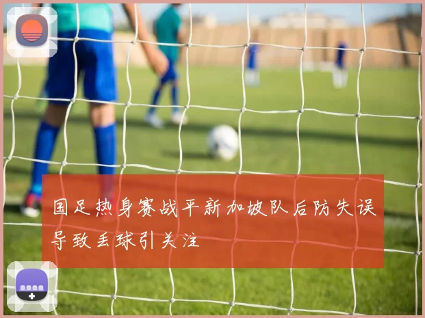 国足热身赛战平新加坡队后防失误导致丢球引关注