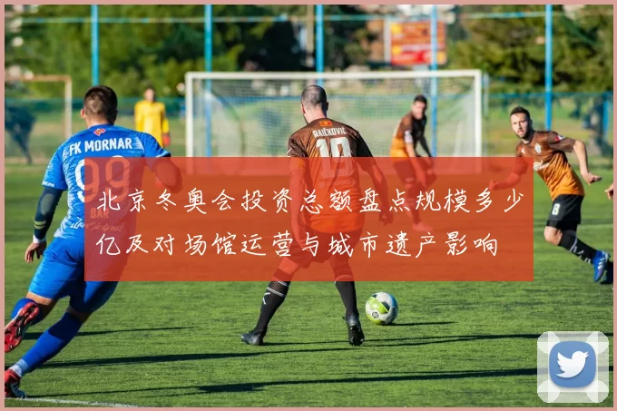 北京冬奥会投资总额盘点规模多少亿及对场馆运营与城市遗产影响