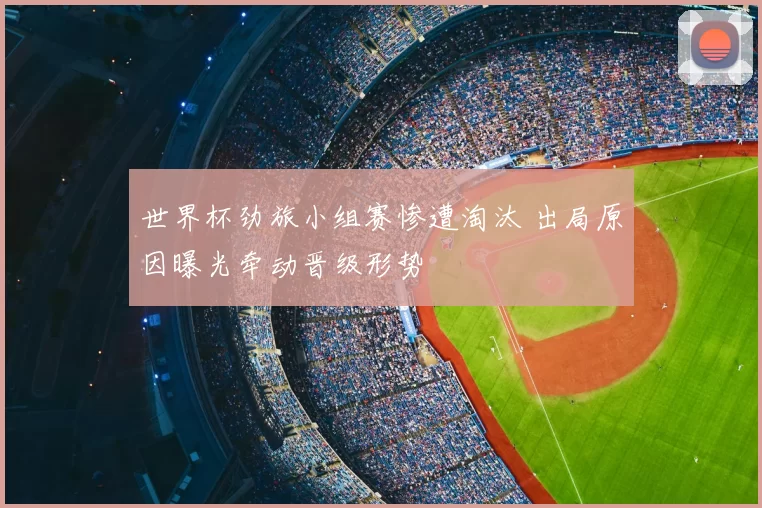 世界杯劲旅小组赛惨遭淘汰 出局原因曝光牵动晋级形势