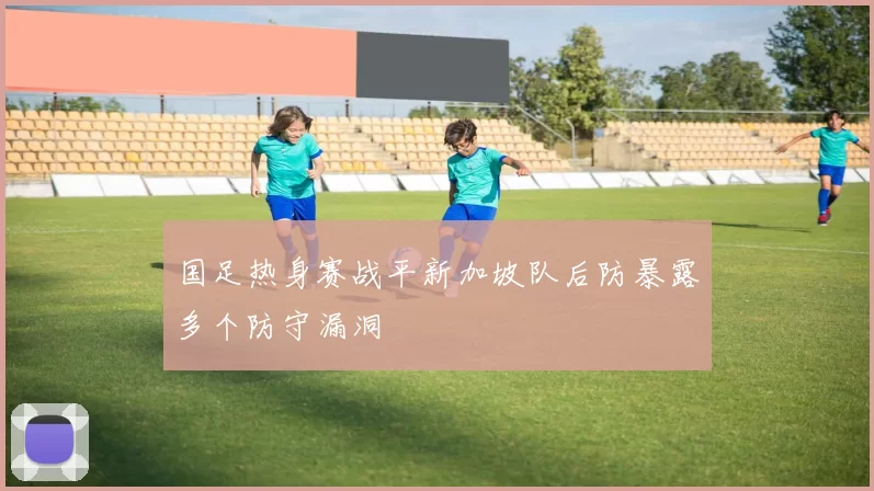 国足热身赛战平新加坡队后防暴露多个防守漏洞