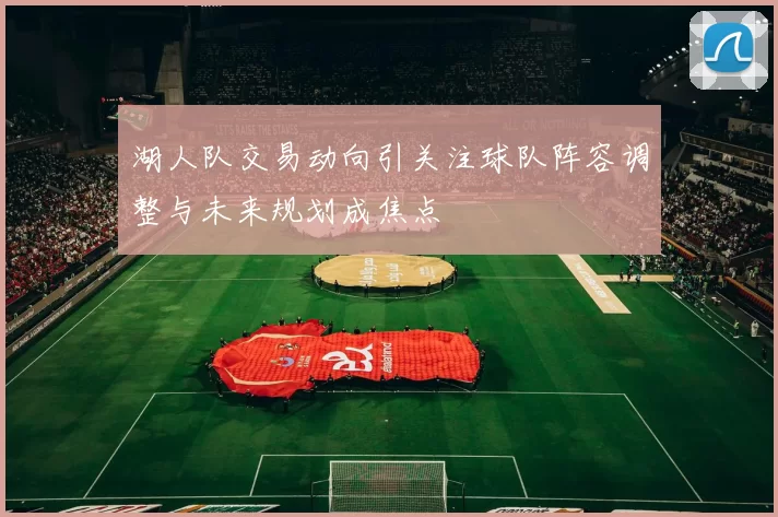 湖人队交易动向引关注球队阵容调整与未来规划成焦点