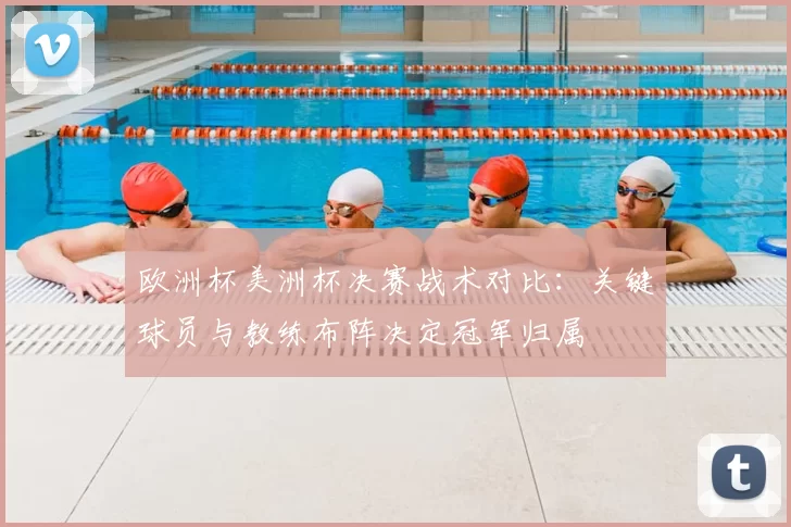 欧洲杯美洲杯决赛战术对比：关键球员与教练布阵决定冠军归属