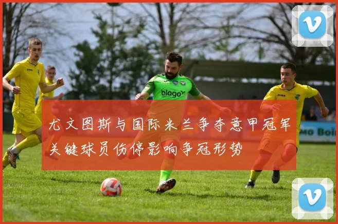 尤文图斯与国际米兰争夺意甲冠军关键球员伤停影响争冠形势