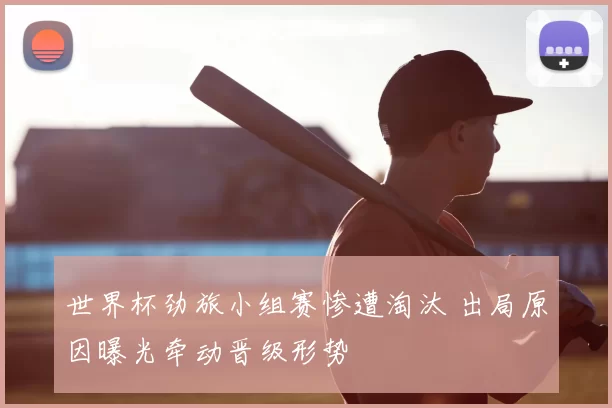 世界杯劲旅小组赛惨遭淘汰 出局原因曝光牵动晋级形势