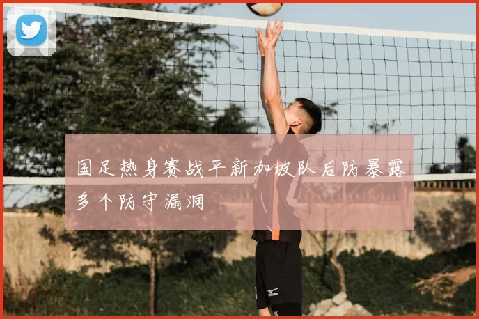 国足热身赛战平新加坡队后防暴露多个防守漏洞