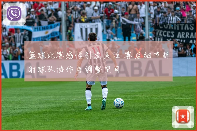 篮球比赛感悟引发关注 赛后细节折射球队协作与调整空间