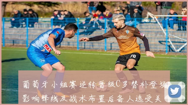 葡萄牙小组赛逆转晋级C罗替补登场影响锋线及战术布置后备人选受关注