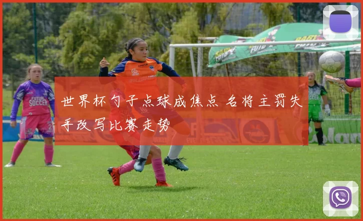 世界杯勺子点球成焦点 名将主罚失手改写比赛走势