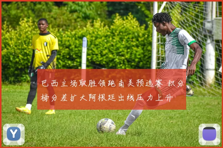 巴西主场取胜领跑南美预选赛 积分榜分差扩大阿根廷出线压力上升