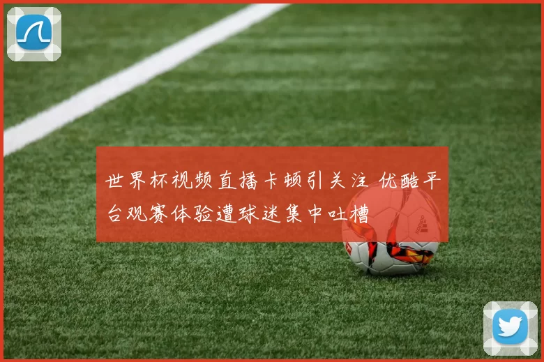 世界杯视频直播卡顿引关注 优酷平台观赛体验遭球迷集中吐槽