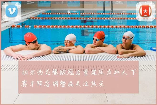 切尔西无缘欧冠后重建压力加大 下赛季阵容调整成关注焦点