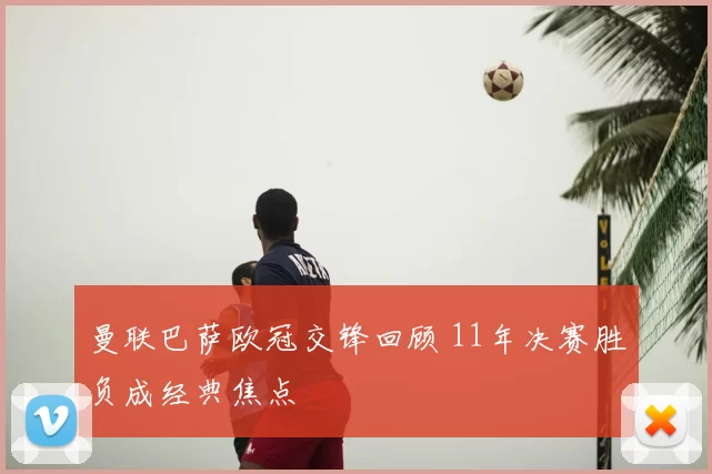 曼联巴萨欧冠交锋回顾 11年决赛胜负成经典焦点