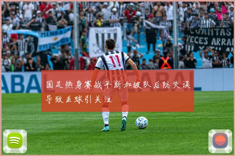 国足热身赛战平新加坡队后防失误导致丢球引关注