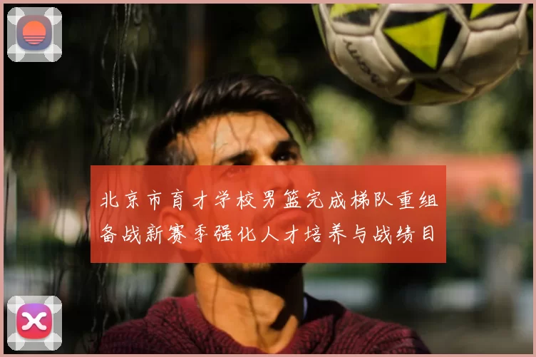 北京市育才学校男篮完成梯队重组备战新赛季强化人才培养与战绩目标