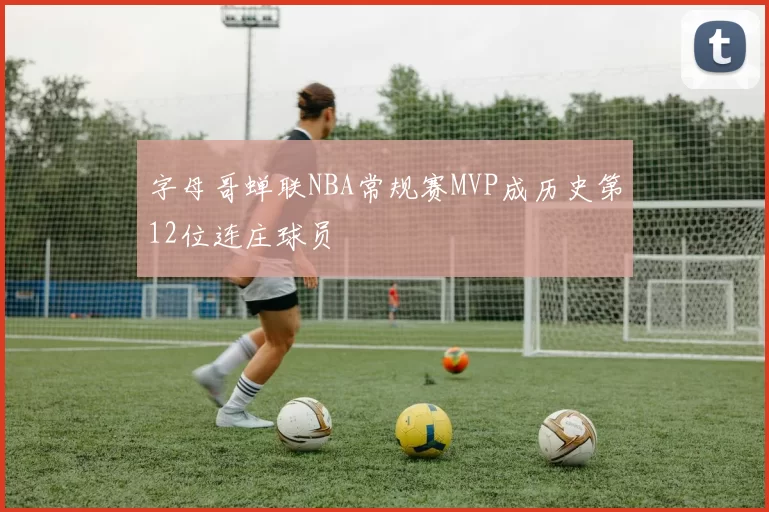 字母哥蝉联NBA常规赛MVP成历史第12位连庄球员