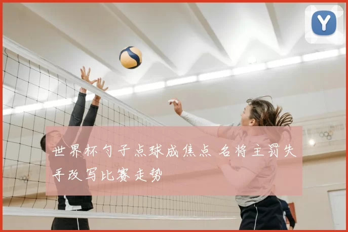 世界杯勺子点球成焦点 名将主罚失手改写比赛走势