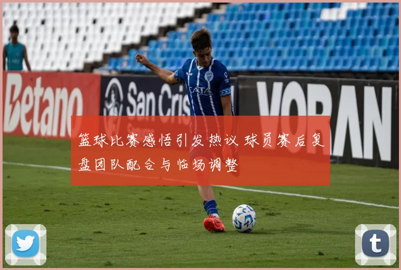 篮球比赛感悟引发热议 球员赛后复盘团队配合与临场调整