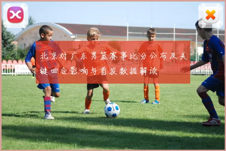 北京对广东男篮赛事比分公布及关键回合影响与首发数据解读