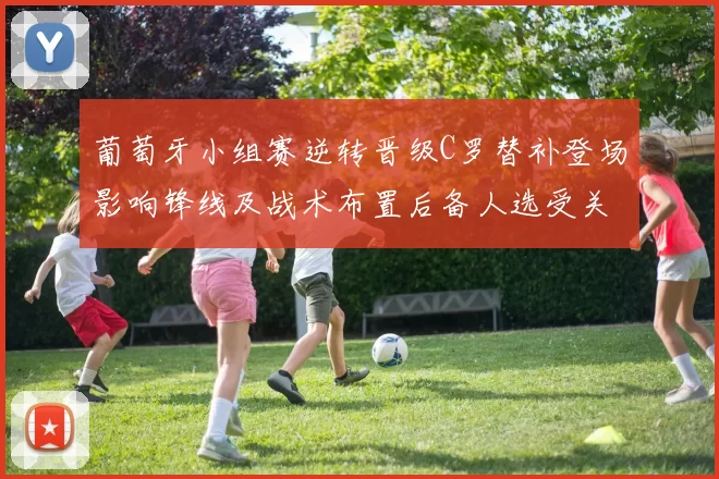 葡萄牙小组赛逆转晋级C罗替补登场影响锋线及战术布置后备人选受关注