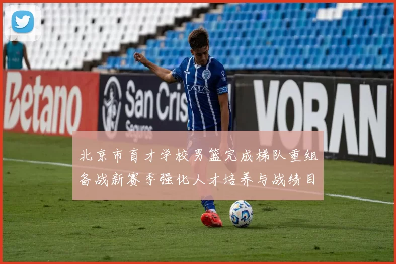 北京市育才学校男篮完成梯队重组备战新赛季强化人才培养与战绩目标