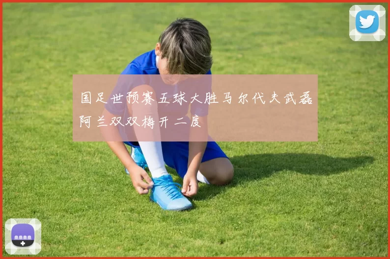 国足世预赛五球大胜马尔代夫武磊阿兰双双梅开二度