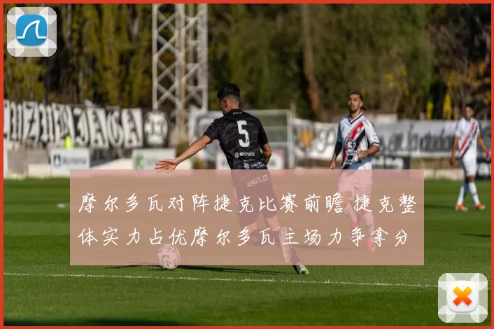 摩尔多瓦对阵捷克比赛前瞻 捷克整体实力占优摩尔多瓦主场力争拿分