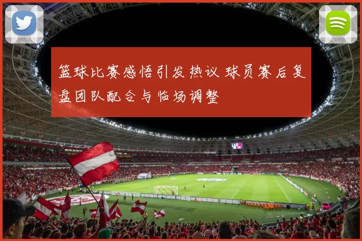 篮球比赛感悟引发热议 球员赛后复盘团队配合与临场调整