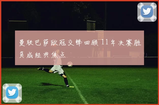曼联巴萨欧冠交锋回顾 11年决赛胜负成经典焦点